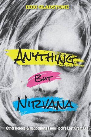 Anything But Nirvana: Other Heroes &amp; Happenings from Rock's Last Great Era by Eric Gladstone