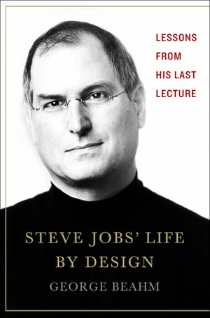 Steve Jobs' Life By Design: Lessons to be Learned from His Last Lecture by George Beahm