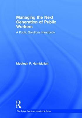 Managing the Next Generation of Public Workers: A Public Solutions Handbook by Madinah F. Hamidullah