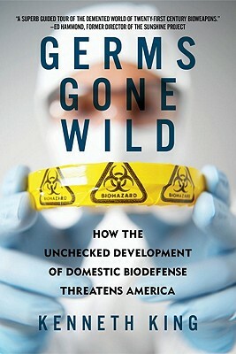 Germs Gone Wild: How the Unchecked Development of Domestic Biodefense Threatens America by Kenneth King