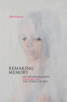 Remaking Memory: Autoethnography, Memoir and the Ethics of Self by John Freeman