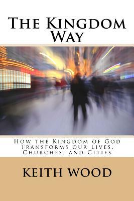 The Kingdom Way: How the Kingdom of God Transforms our Lives, Churches, and Cities by Keith Wood