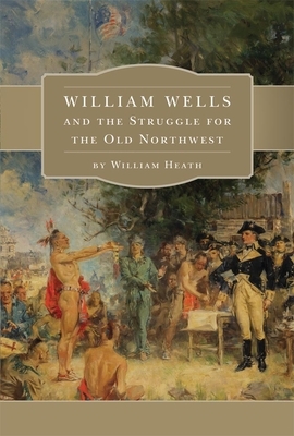 William Wells and the Struggle for the Old Northwest by William Heath