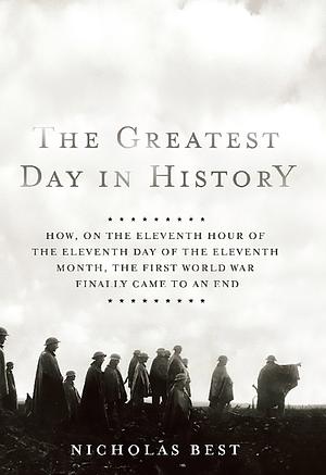 The Greatest Day in History: How, on the Eleventh Hour of the Eleventh Day of the Eleventh Month, the First World War Finally Came to an End by Nicholas Best