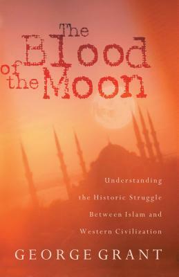 The Blood of the Moon: Understanding the Historic Struggle Between Islam and Western Civilization by George Grant