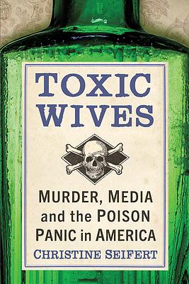 Toxic Wives: Murder, Media and the Poison Panic in America by Christine Seifert