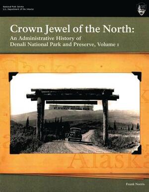 Crown Jewel of the North: An Administrative History of Denali National Park & Preserve, Volume 1 by National Park Service, Frank Norris