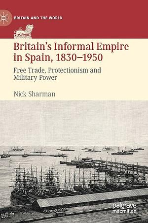 Britain's Informal Empire in Spain, 1830-1950: Free Trade, Protectionism and Military Power by Nick Sharman