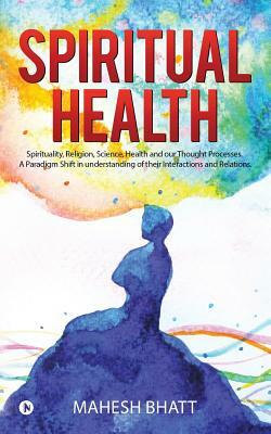 Spiritual Health: Spirituality, Religion, Science, Health and our Thought Processes. A Paradigm Shift in understanding of their interact by Mahesh Bhatt