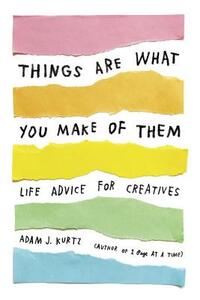 Things Are What You Make of Them: Life Advice for Creatives by Adam J. Kurtz