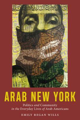 Arab New York: Politics and Community in the Everyday Lives of Arab Americans by Emily Regan Wills