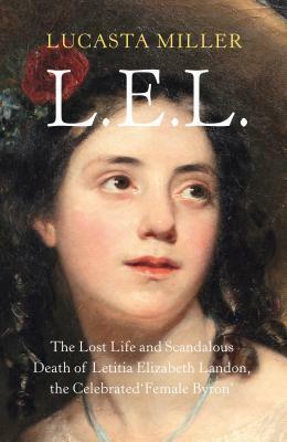 L.E.L. The Rise and Fall of Letitia Landon: Sex, Lies and Literary Culture Between the Romantics and the Victorians by Lucasta Miller