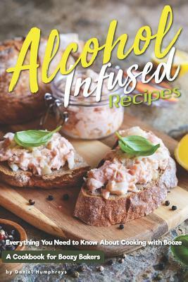 Alcohol-Infused Recipes: Everything You Need to Know about Cooking with Booze by Daniel Humphreys