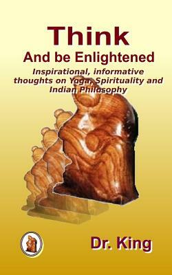 Think and Be Enlightened - Inspirational, Informative Thoughts on Yoga, Spirituality and Indian Philosophy by Dr King