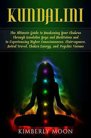 Kundalini: The Ultimate Guide to Awakening Your Chakras Through Kundalini Yoga and Meditation and to Experiencing Higher Consciousness, Clairvoyance, Astral Travel, Chakra Energy, and Psychic Visions by Kimberly Moon