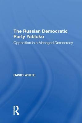 The Russian Democratic Party Yabloko: Opposition in a Managed Democracy by David White