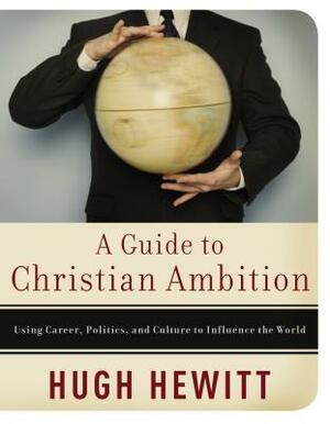 A Guide to Christian Ambition: Using Career, Politics, and Culture to Influence the World by Hugh Hewitt