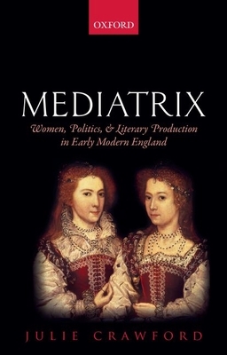 Mediatrix: Women, Politics, and Literary Production in Early Modern England by Julie Crawford