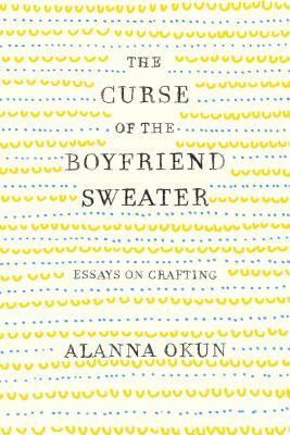 The Curse of the Boyfriend Sweater: Essays on Crafting by Alanna Okun