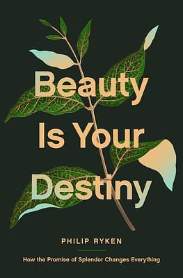 Beauty Is Your Destiny: How the Promise of Splendor Changes Everything by Philip Graham Ryken, Philip Graham Ryken