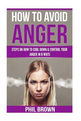 How to Avoid Anger: Steps On How To Cool down & Control Your Anger In 6 Ways by Phil Brown