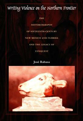 Writing Violence on the Northern Frontier: The Historiography of Sixteenth-Century New Mexico and Florida and the Legacy of Conquest by José Rabasa