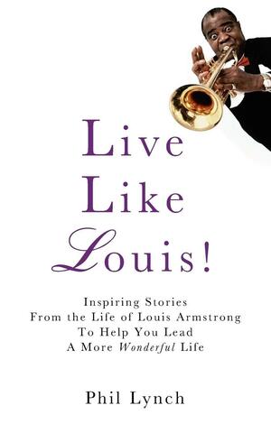 Live Like Louis!: Inspiring Stories From the Life of Louis Armstrong to Help You Lead a More Wonderful Life by Phil Lynch