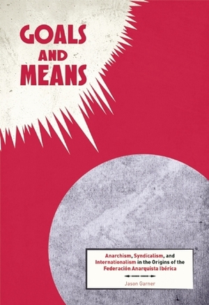 Goals and Means: Anarchism, Syndicalism, and Internationalism in the Origins of the Federación Anarquista Ibérica by Jason Garner