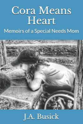 Cora Means Heart: Memoirs of a Special Needs Mom by J. a. Busick