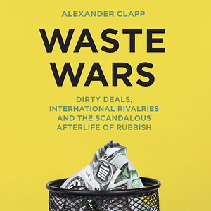 Waste Wars: Dirty Deals, International Rivalries and the Scandalous Afterlife of Rubbish by Alexander Clapp