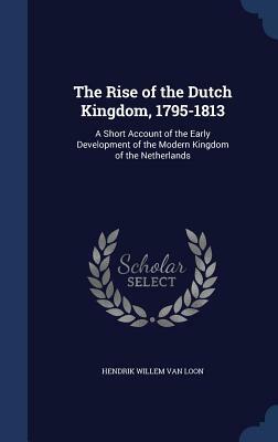 The Rise of the Dutch Kingdom, 1795-1813: A Short Account of the Early Development of the Modern Kingdom of the Netherlands by Hendrik Willem van Loon