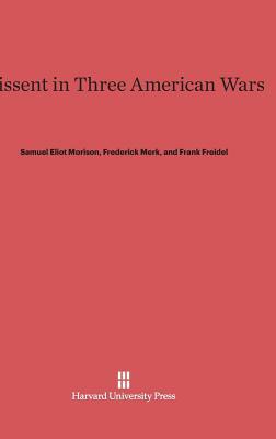 Dissent in Three American Wars by Frederick Merk, Samuel Eliot Morison, Frank Freidel