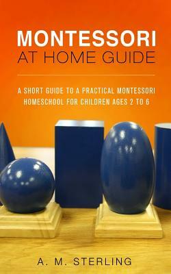 Montessori at Home Guide: A Short Guide to a Practical Montessori Homeschool for Children Ages 2-6 by A. M. Sterling