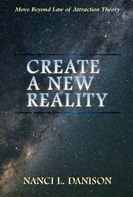 Create a New Reality: Move Beyond Law of Attraction Theory by Nanci L. Danison
