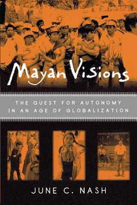 Mayan Visions: The Quest for Autonomy in an Age of Globalization by June C. Nash