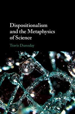 Dispositionalism and the Metaphysics of Science by Travis Dumsday