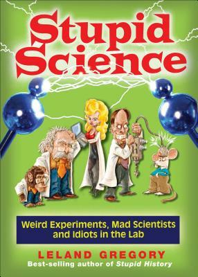 Stupid Science: Weird Experiments, Mad Scientists, and Idiots in the Lab by Leland Gregory
