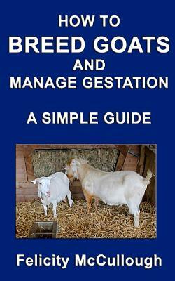 How To Breed Goats And Manage Gestation A Simple Guide: Goat Knowledge by Felicity McCullough