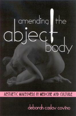 Amending the Abject Body: Aesthetic Makeovers in Medicine and Culture by Deborah Caslav Covino