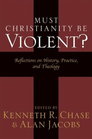 Must Christianity Be Violent?: Reflections on History, Practice, and Theology by Alan Jacobs, Kenneth R. Chase