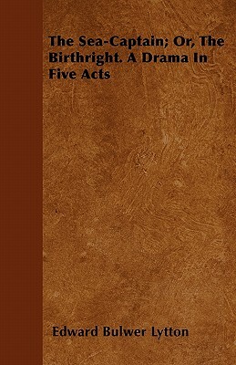 The Sea-Captain; Or, The Birthright. A Drama In Five Acts by Edward Bulwer Lytton