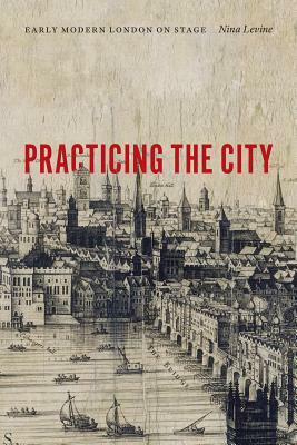 Practicing the City: Early Modern London on Stage by Nina Levine