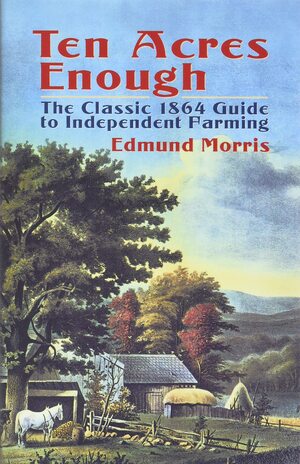 Ten Acres Enough: A Practical Experience Showing How a Very Small Farm May Be Made to Keep a Very Large Family by Edmund Morris