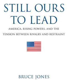 Still Ours to Lead: America, Rising Powers, and the Tension Between Rivalry and Restraint by Bruce D. Jones