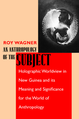 An Anthropology of the Subject: Holographic Worldview in New Guinea and Its Meaning and Significance for the World of Anthropology by Roy Wagner