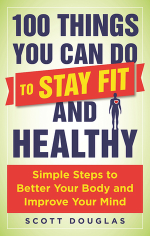 100 Things You Can Do to Stay Fit and Healthy: Simple Steps to Better Your Body and Improve Your Mind by Scott Douglas