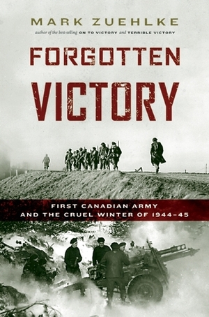 Forgotten Victory: First Canadian Army and the Cruel Winter of 1944-45 by Mark Zuehlke