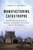 Manufacturing Catastrophe: Massachusetts and the Making of Global Capitalism, 1813 to the Present by Shaun S. Nichols