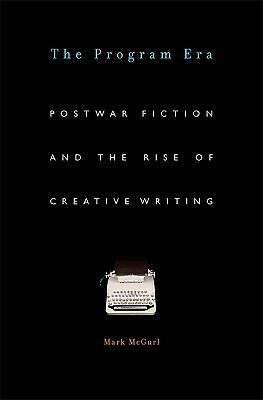 The Program Era: Postwar Fiction and the Rise of Creative Writing by Mark McGurl