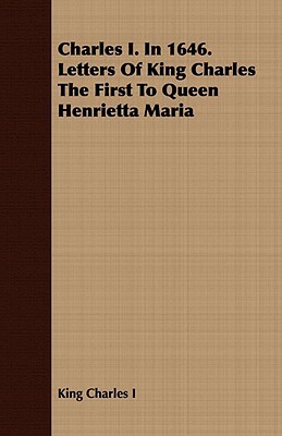 Charles I. in 1646. Letters of King Charles the First to Queen Henrietta Maria by King Charles I., Charles I. King Charles I.